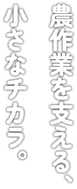 農作業を支える、小さなチカラ。